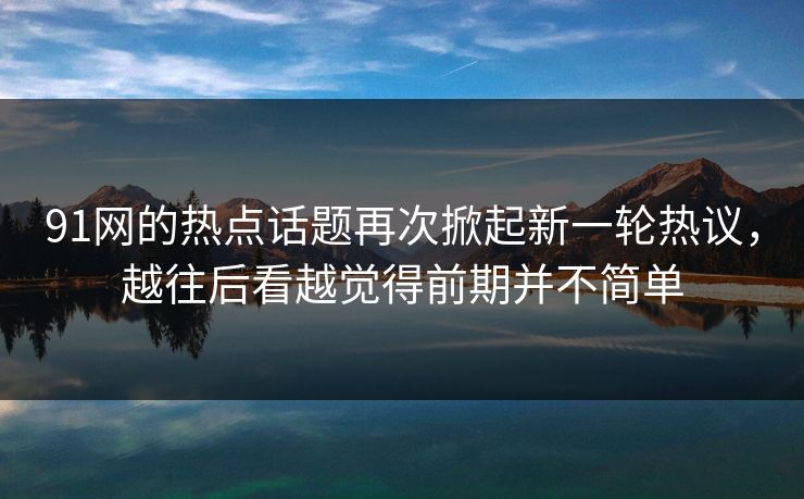 91网的热点话题再次掀起新一轮热议，越往后看越觉得前期并不简单