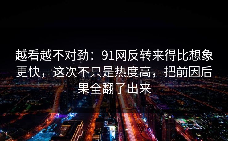 越看越不对劲：91网反转来得比想象更快，这次不只是热度高，把前因后果全翻了出来