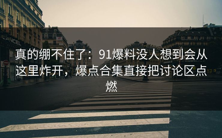 真的绷不住了：91爆料没人想到会从这里炸开，爆点合集直接把讨论区点燃