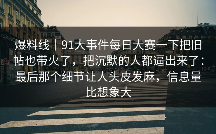爆料线｜91大事件每日大赛一下把旧帖也带火了，把沉默的人都逼出来了：最后那个细节让人头皮发麻，信息量比想象大