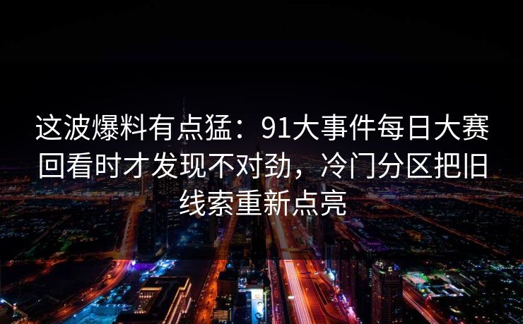 这波爆料有点猛：91大事件每日大赛回看时才发现不对劲，冷门分区把旧线索重新点亮