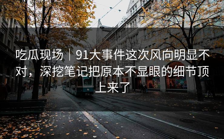 吃瓜现场｜91大事件这次风向明显不对，深挖笔记把原本不显眼的细节顶上来了