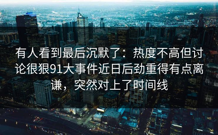 有人看到最后沉默了：热度不高但讨论很狠91大事件近日后劲重得有点离谦，突然对上了时间线
