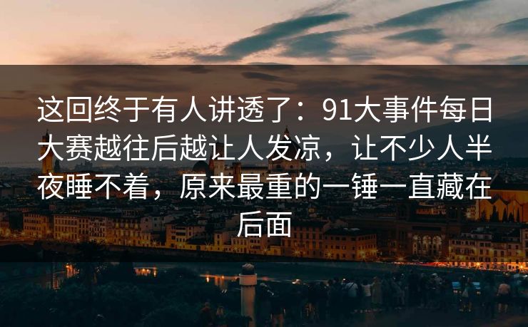 这回终于有人讲透了：91大事件每日大赛越往后越让人发凉，让不少人半夜睡不着，原来最重的一锤一直藏在后面