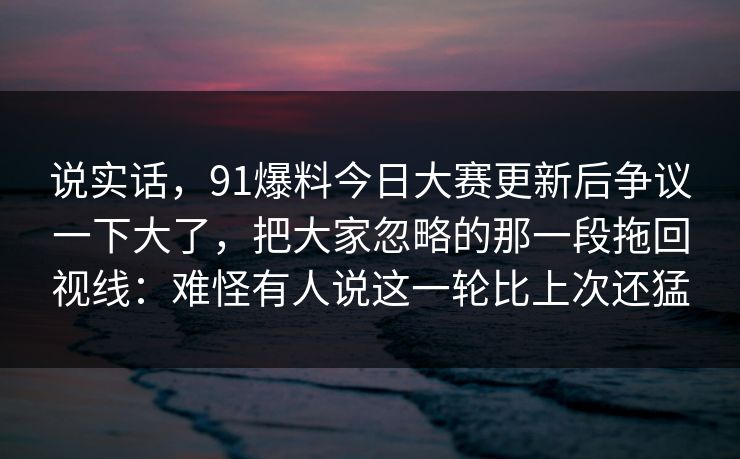 说实话，91爆料今日大赛更新后争议一下大了，把大家忽略的那一段拖回视线：难怪有人说这一轮比上次还猛