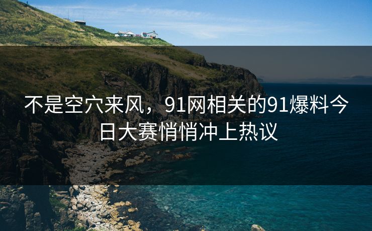 不是空穴来风，91网相关的91爆料今日大赛悄悄冲上热议