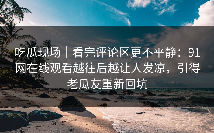 吃瓜现场｜看完评论区更不平静：91网在线观看越往后越让人发凉，引得老瓜友重新回坑
