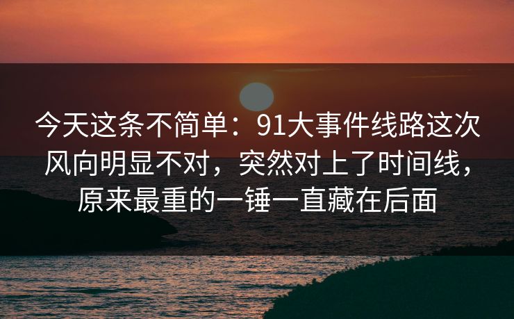 今天这条不简单：91大事件线路这次风向明显不对，突然对上了时间线，原来最重的一锤一直藏在后面