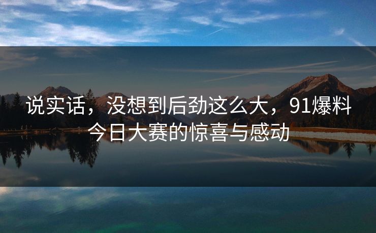 说实话，没想到后劲这么大，91爆料今日大赛的惊喜与感动
