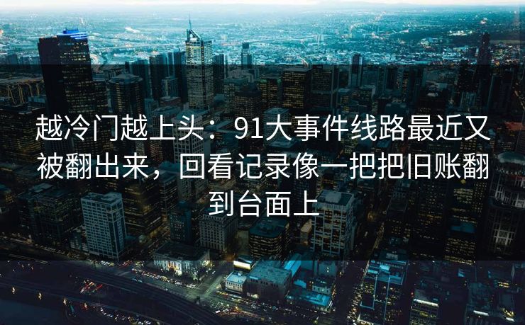越冷门越上头：91大事件线路最近又被翻出来，回看记录像一把把旧账翻到台面上