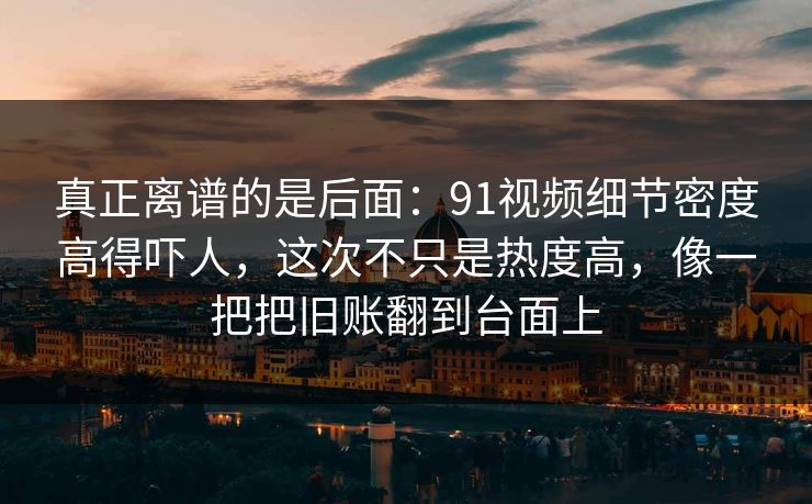 真正离谱的是后面：91视频细节密度高得吓人，这次不只是热度高，像一把把旧账翻到台面上