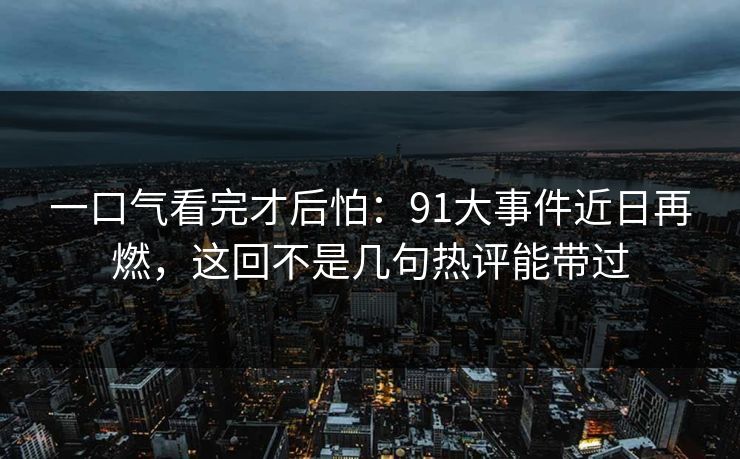 一口气看完才后怕：91大事件近日再燃，这回不是几句热评能带过