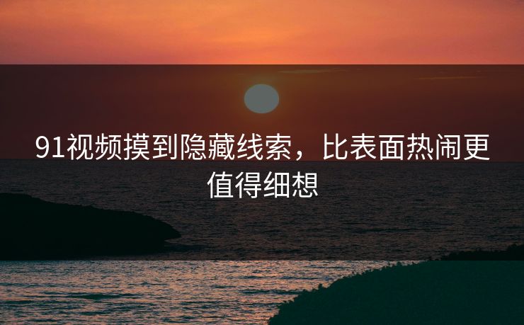 91视频摸到隐藏线索，比表面热闹更值得细想