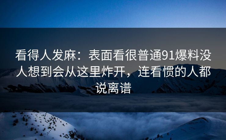 看得人发麻：表面看很普通91爆料没人想到会从这里炸开，连看惯的人都说离谱