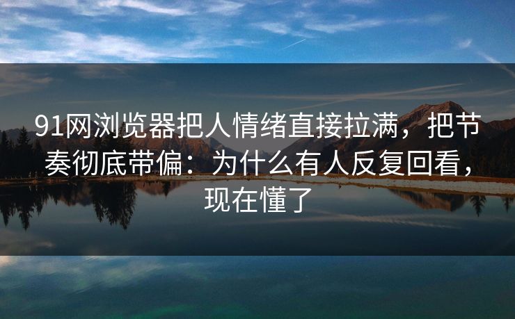 91网浏览器把人情绪直接拉满，把节奏彻底带偏：为什么有人反复回看，现在懂了