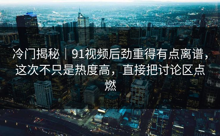 冷门揭秘｜91视频后劲重得有点离谱，这次不只是热度高，直接把讨论区点燃