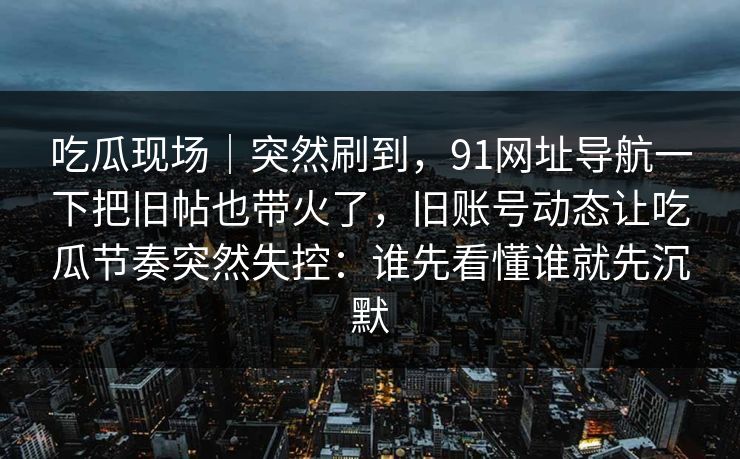 吃瓜现场｜突然刷到，91网址导航一下把旧帖也带火了，旧账号动态让吃瓜节奏突然失控：谁先看懂谁就先沉默