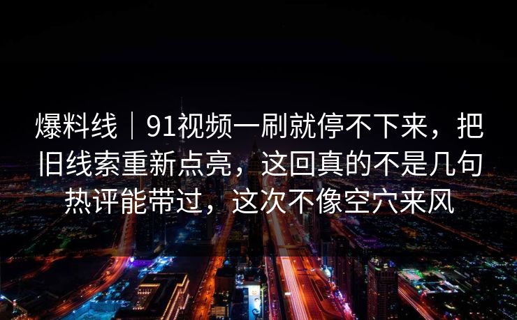 爆料线｜91视频一刷就停不下来，把旧线索重新点亮，这回真的不是几句热评能带过，这次不像空穴来风