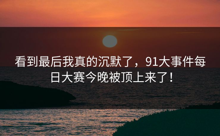 看到最后我真的沉默了，91大事件每日大赛今晚被顶上来了！