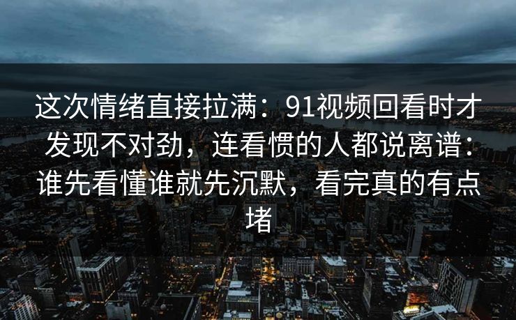 这次情绪直接拉满：91视频回看时才发现不对劲，连看惯的人都说离谱：谁先看懂谁就先沉默，看完真的有点堵