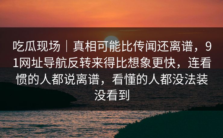 吃瓜现场｜真相可能比传闻还离谱，91网址导航反转来得比想象更快，连看惯的人都说离谱，看懂的人都没法装没看到