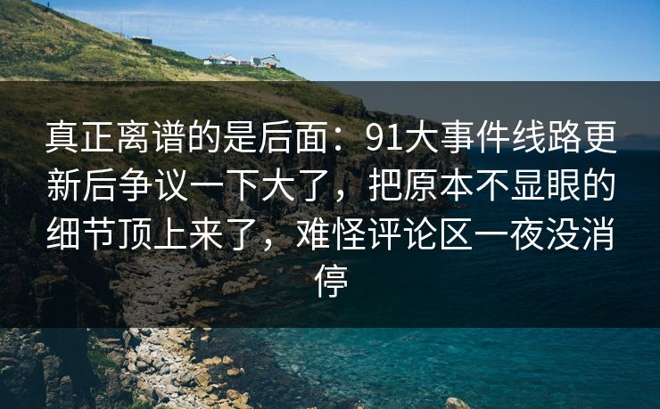 真正离谱的是后面：91大事件线路更新后争议一下大了，把原本不显眼的细节顶上来了，难怪评论区一夜没消停