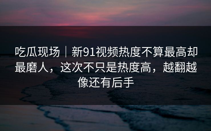 吃瓜现场｜新91视频热度不算最高却最磨人，这次不只是热度高，越翻越像还有后手