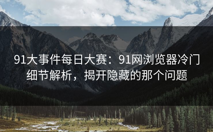 91大事件每日大赛：91网浏览器冷门细节解析，揭开隐藏的那个问题
