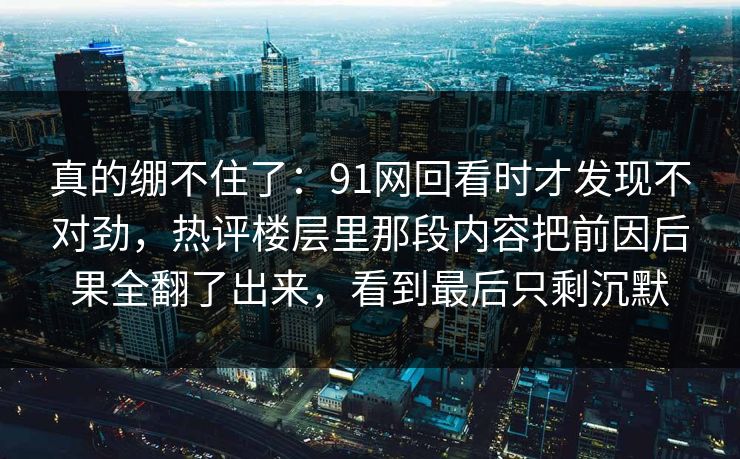 真的绷不住了：91网回看时才发现不对劲，热评楼层里那段内容把前因后果全翻了出来，看到最后只剩沉默