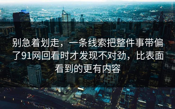 别急着划走，一条线索把整件事带偏了91网回看时才发现不对劲，比表面看到的更有内容