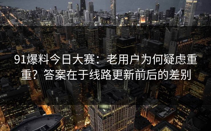 91爆料今日大赛：老用户为何疑虑重重？答案在于线路更新前后的差别
