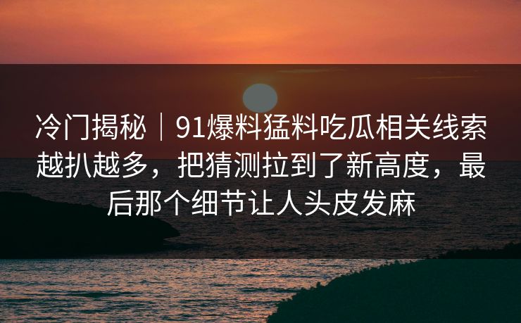 冷门揭秘｜91爆料猛料吃瓜相关线索越扒越多，把猜测拉到了新高度，最后那个细节让人头皮发麻