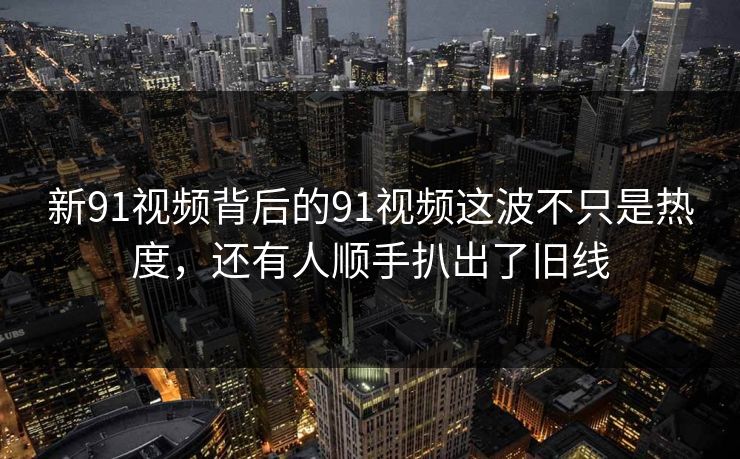 新91视频背后的91视频这波不只是热度，还有人顺手扒出了旧线