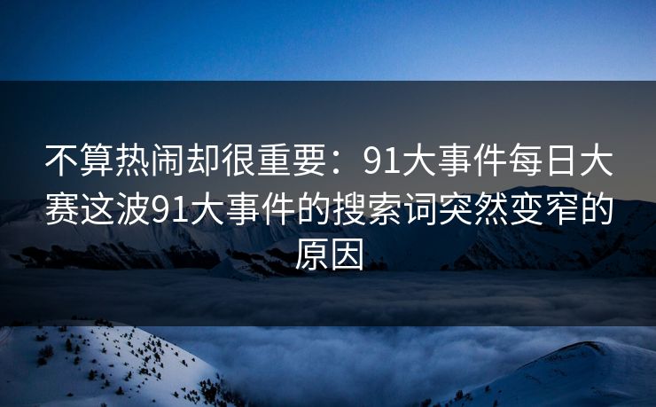 不算热闹却很重要：91大事件每日大赛这波91大事件的搜索词突然变窄的原因