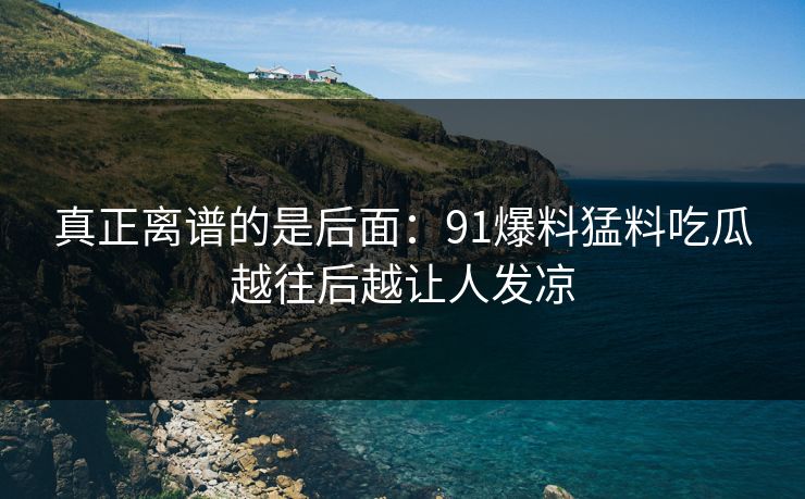 真正离谱的是后面：91爆料猛料吃瓜越往后越让人发凉