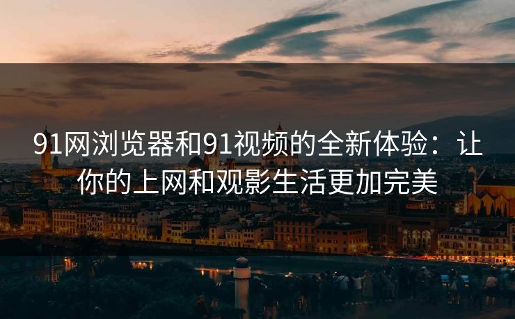91网浏览器和91视频的全新体验：让你的上网和观影生活更加完美