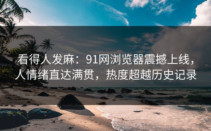看得人发麻：91网浏览器震撼上线，人情绪直达满贯，热度超越历史记录