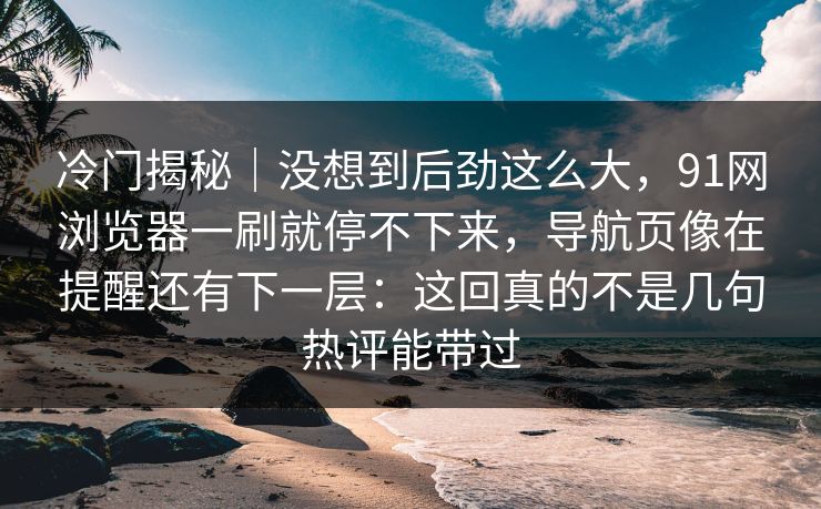冷门揭秘｜没想到后劲这么大，91网浏览器一刷就停不下来，导航页像在提醒还有下一层：这回真的不是几句热评能带过