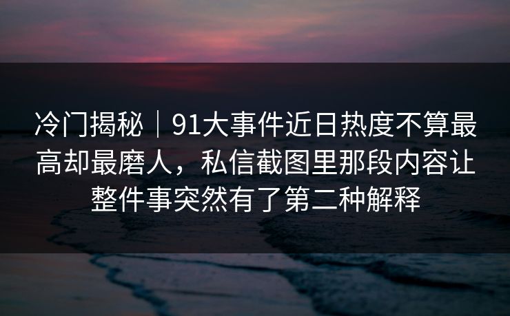 冷门揭秘｜91大事件近日热度不算最高却最磨人，私信截图里那段内容让整件事突然有了第二种解释