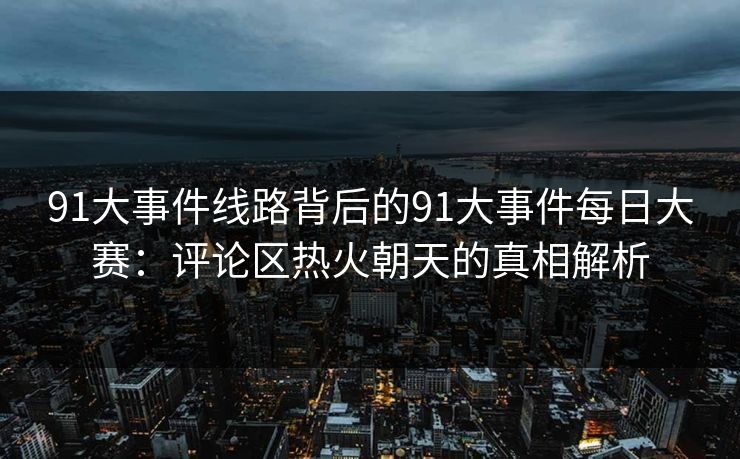 91大事件线路背后的91大事件每日大赛：评论区热火朝天的真相解析