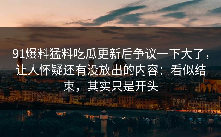 91爆料猛料吃瓜更新后争议一下大了，让人怀疑还有没放出的内容：看似结束，其实只是开头