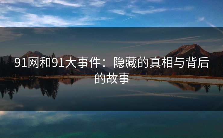 91网和91大事件：隐藏的真相与背后的故事