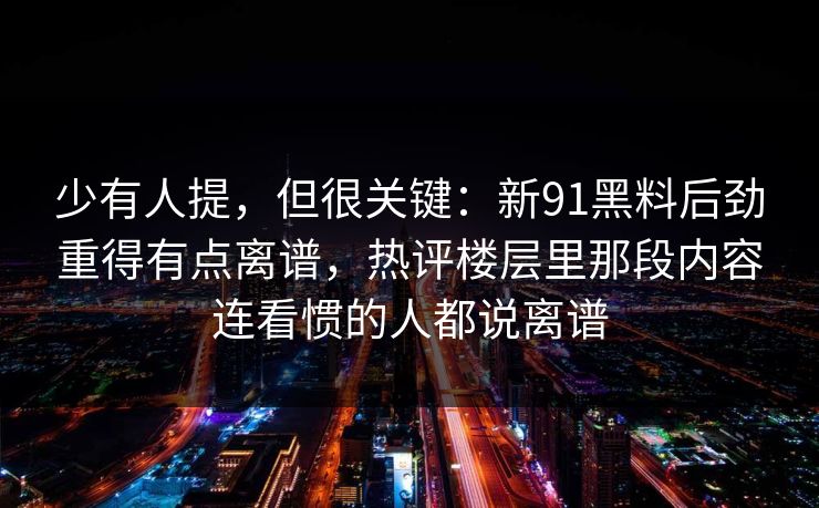 少有人提,但很关键:新91黑料后劲重得有点离谱,热评楼层里那段内容连看惯的人都说离谱