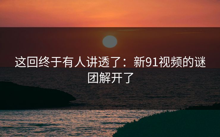 这回终于有人讲透了：新91视频的谜团解开了