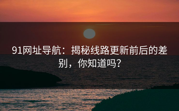 91网址导航：揭秘线路更新前后的差别，你知道吗？