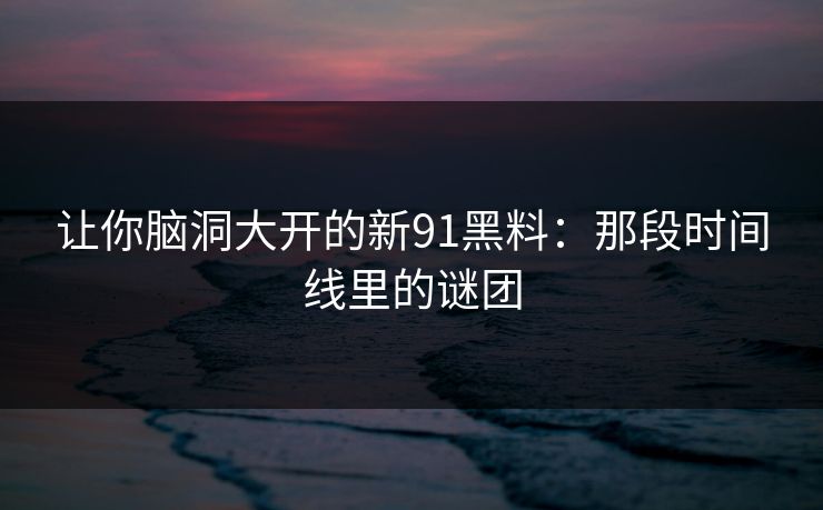让你脑洞大开的新91黑料：那段时间线里的谜团