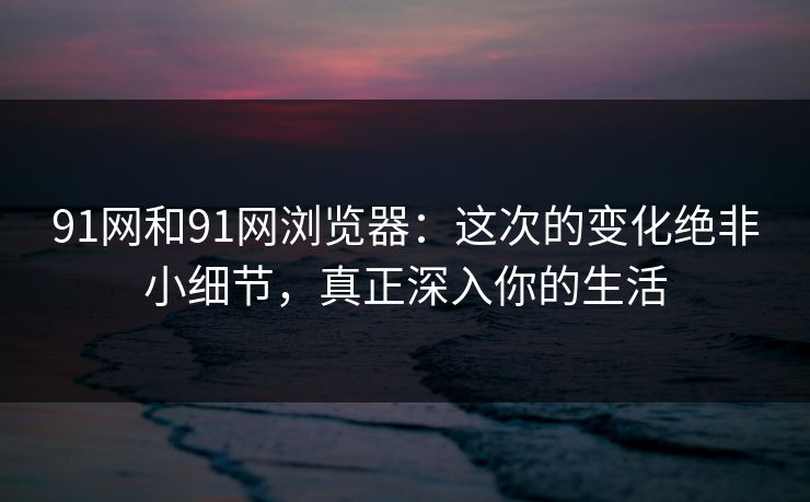 91网和91网浏览器：这次的变化绝非小细节，真正深入你的生活
