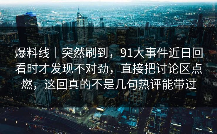 爆料线｜突然刷到，91大事件近日回看时才发现不对劲，直接把讨论区点燃，这回真的不是几句热评能带过