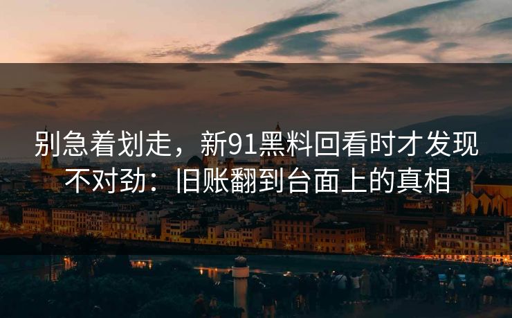 别急着划走，新91黑料回看时才发现不对劲：旧账翻到台面上的真相