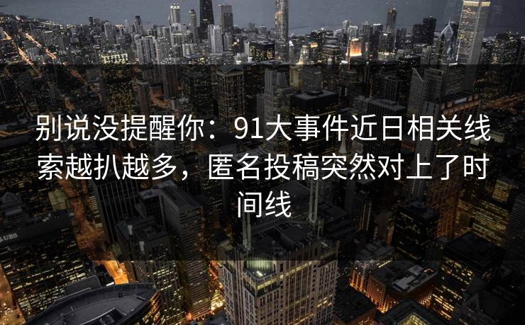 别说没提醒你：91大事件近日相关线索越扒越多，匿名投稿突然对上了时间线